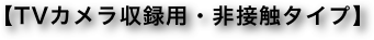【TVカメラ収録用・非接触タイプ】