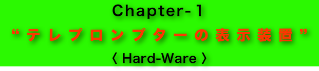 Chapter-１
“テレプロンプターの表示装置”
〈 Hard-Ware 〉